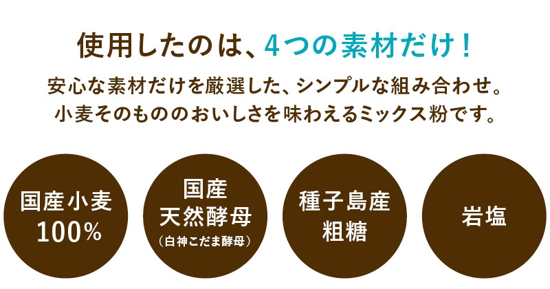 使用したのは、4つの素材だけ！安心な素材がけを厳選した、シンプルな組み合わせ。小麦そのもののおいしさを味わえるミックス粉です。国産小麦100％使用　国産天然酵母の白神こだま酵母使用　種子島産粗糖使用　岩塩使用